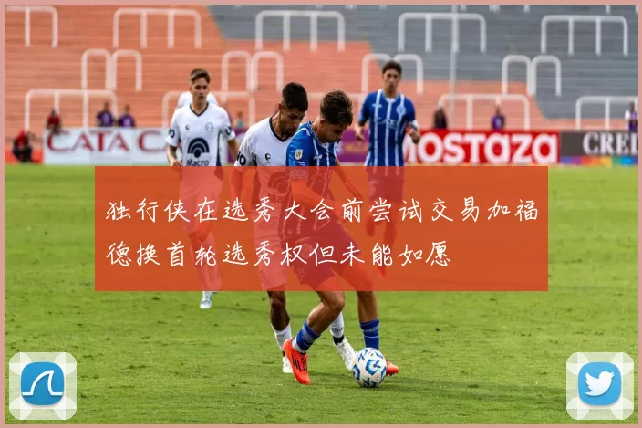 独行侠在选秀大会前尝试交易加福德换首轮选秀权但未能如愿